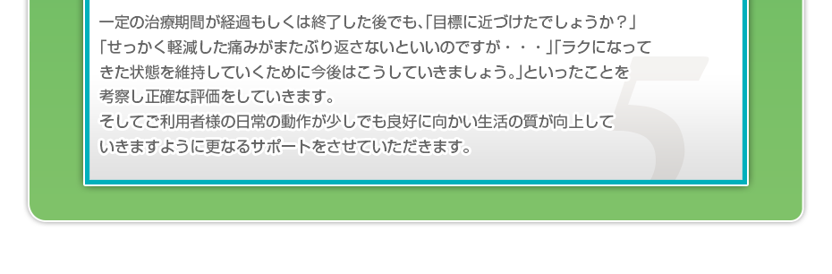 一定の治療期間が経過もしくは終了した後でも、「目標に近づけたでしょうか?」「せっかく軽減した痛みがまたぶり返さないといいのですが・・・」「ラクになってきた状態を維持していくために今後はこうしていきましょう。」といったことを考察し正確な評価をしていきます。そしてご利用者様の日常の動作が少しでも良好に向かい生活の質が向上していきますように更なるサポートをさせていただきます。