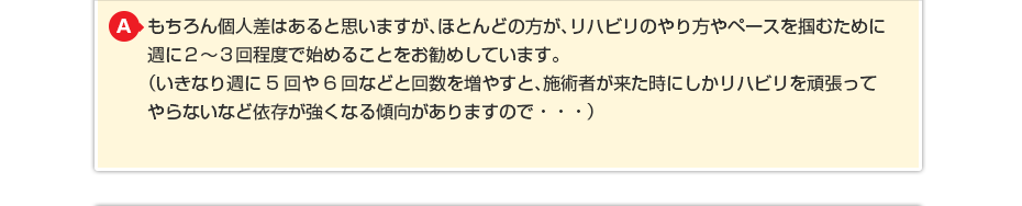 もちろん個人差はあると思いますが、ほとんどの方が、リハビリのやり方やペースを掴むために週に週に2〜3回程度で始めることをお勧めしています。 (いきなり週に5回や6回などと回数を増やすと、施術者が来た時にしかリハビリを頑張ってやらないなど依存が強くなる傾向がありますので・・・)